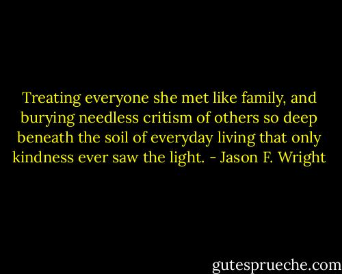 Treating everyone she met like family, and burying needless critism of others so deep beneath the soil of everyday living that only kindness ever saw the light. - Jason F. Wright