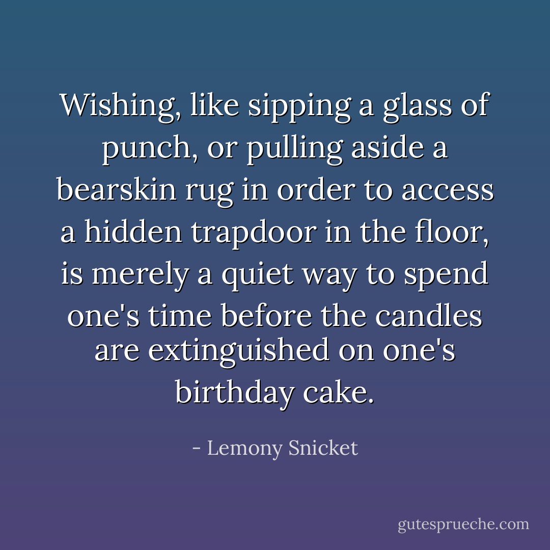 Wishing, like sipping a glass of punch, or pulling aside a bearskin rug in order to access a hidden trapdoor in the floor, is merely a quiet way to spend one's time before the candles are extinguished on one's birthday cake. - Lemony Snicket