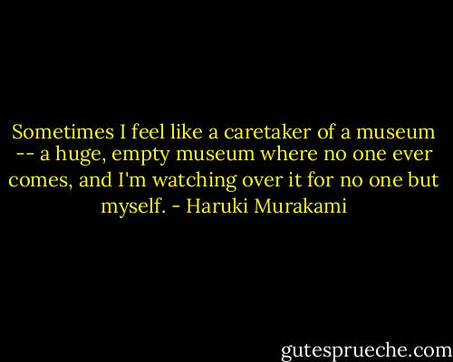 Sometimes I feel like a caretaker of a museum -- a huge, empty museum where no one ever comes, and I'm watching over it for no one but myself. - Haruki Murakami