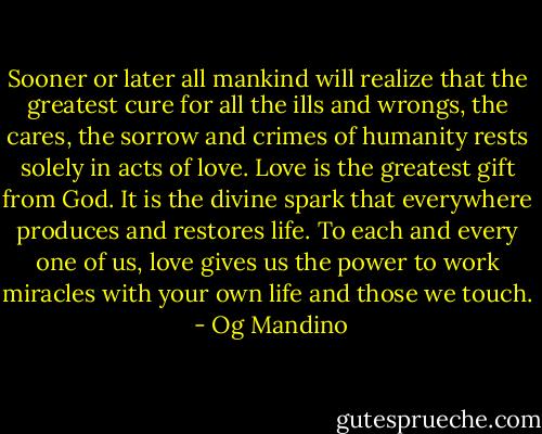 Sooner or later all mankind will realize that the greatest cure for all the ills and wrongs, the cares, the sorrow and crimes of humanity rests solely in acts of love. Love is the greatest gift from God. It is the divine spark that everywhere produces and restores life. To each and every one of us, love gives us the power to work miracles with your own life and those we touch.  - Og Mandino