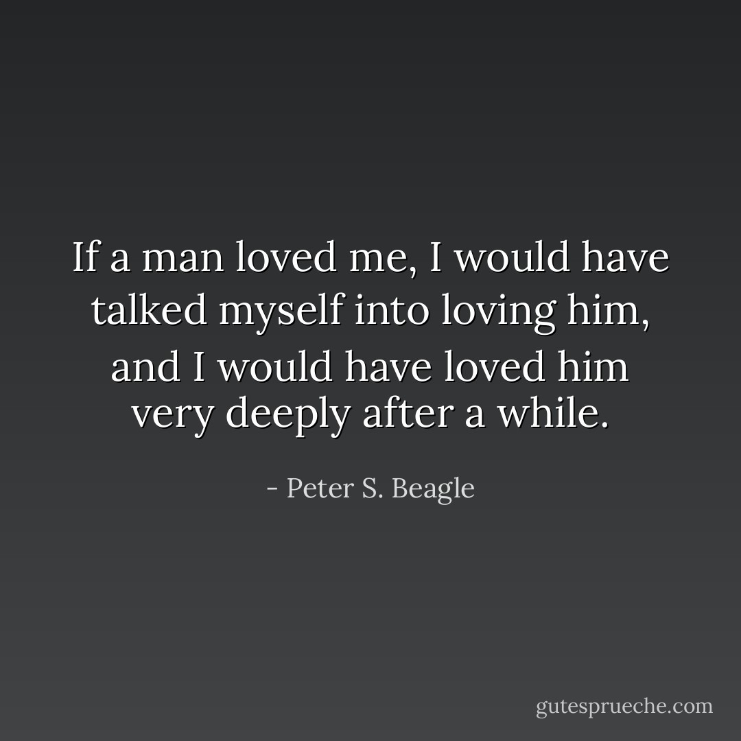 If a man loved me, I would have talked myself into loving him, and I would have loved him very deeply after a while. - Peter S. Beagle