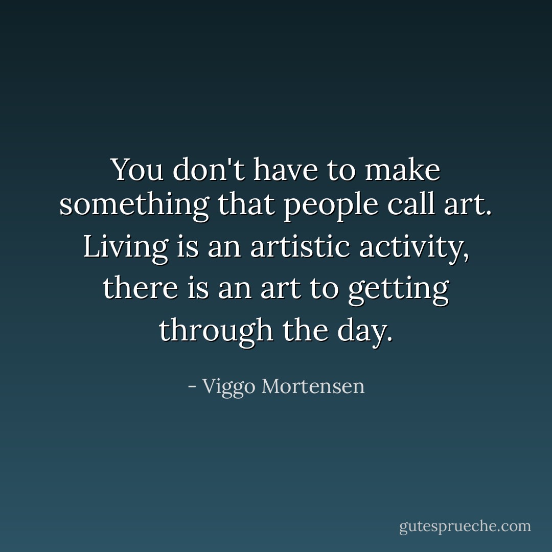 You don't have to make something that people call art. Living is an artistic activity, there is an art to getting through the day. - Viggo Mortensen