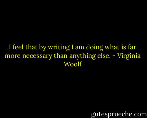 I feel that by writing I am doing what is far more necessary than anything else. - Virginia Woolf