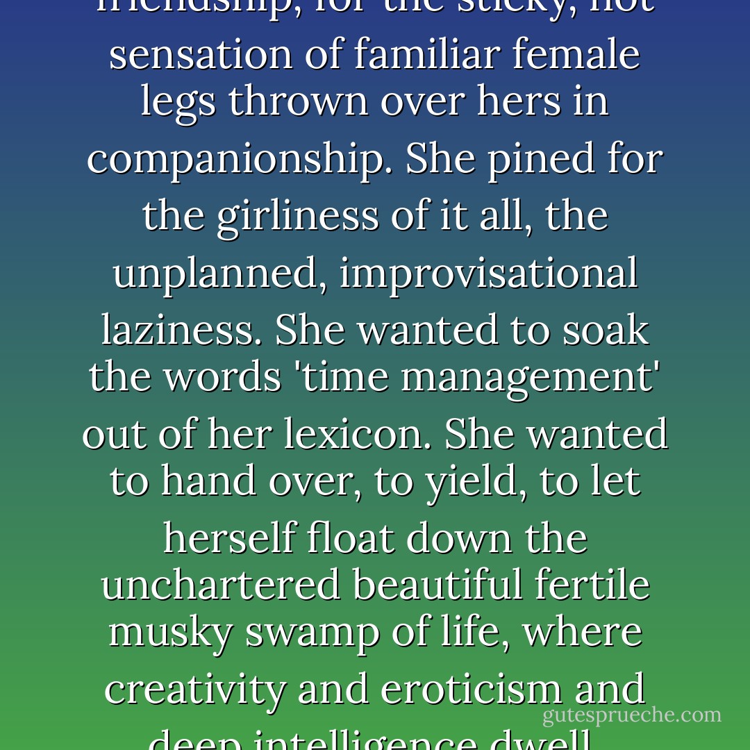 She longed for porch friendship, for the sticky, hot sensation of familiar female legs thrown over hers in companionship. She pined for the girliness of it all, the unplanned, improvisational laziness. She wanted to soak the words 'time management' out of her lexicon. She wanted to hand over, to yield, to let herself float down the unchartered beautiful fertile musky swamp of life, where creativity and eroticism and deep intelligence dwell. - Rebecca Wells