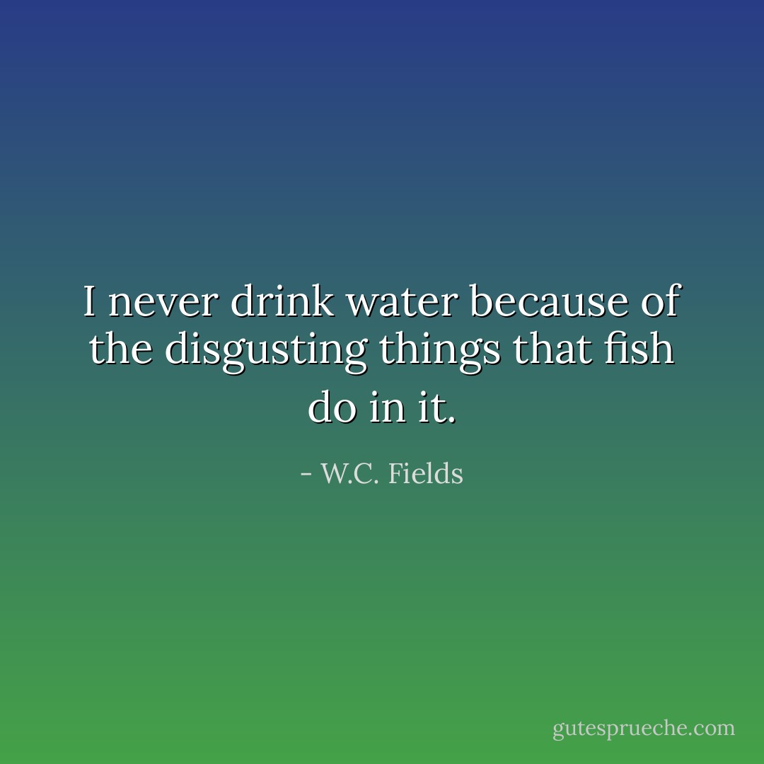 I never drink water because of the disgusting things that fish do in it. - W.C. Fields