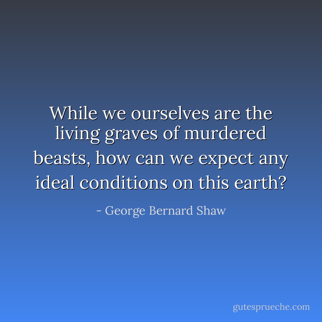While we ourselves are the living graves of murdered beasts, how can we expect any ideal conditions on this earth? - George Bernard Shaw