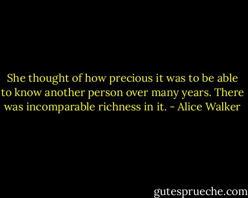 She thought of how precious it was to be able to know another person over many years. There was incomparable richness in it. - Alice Walker