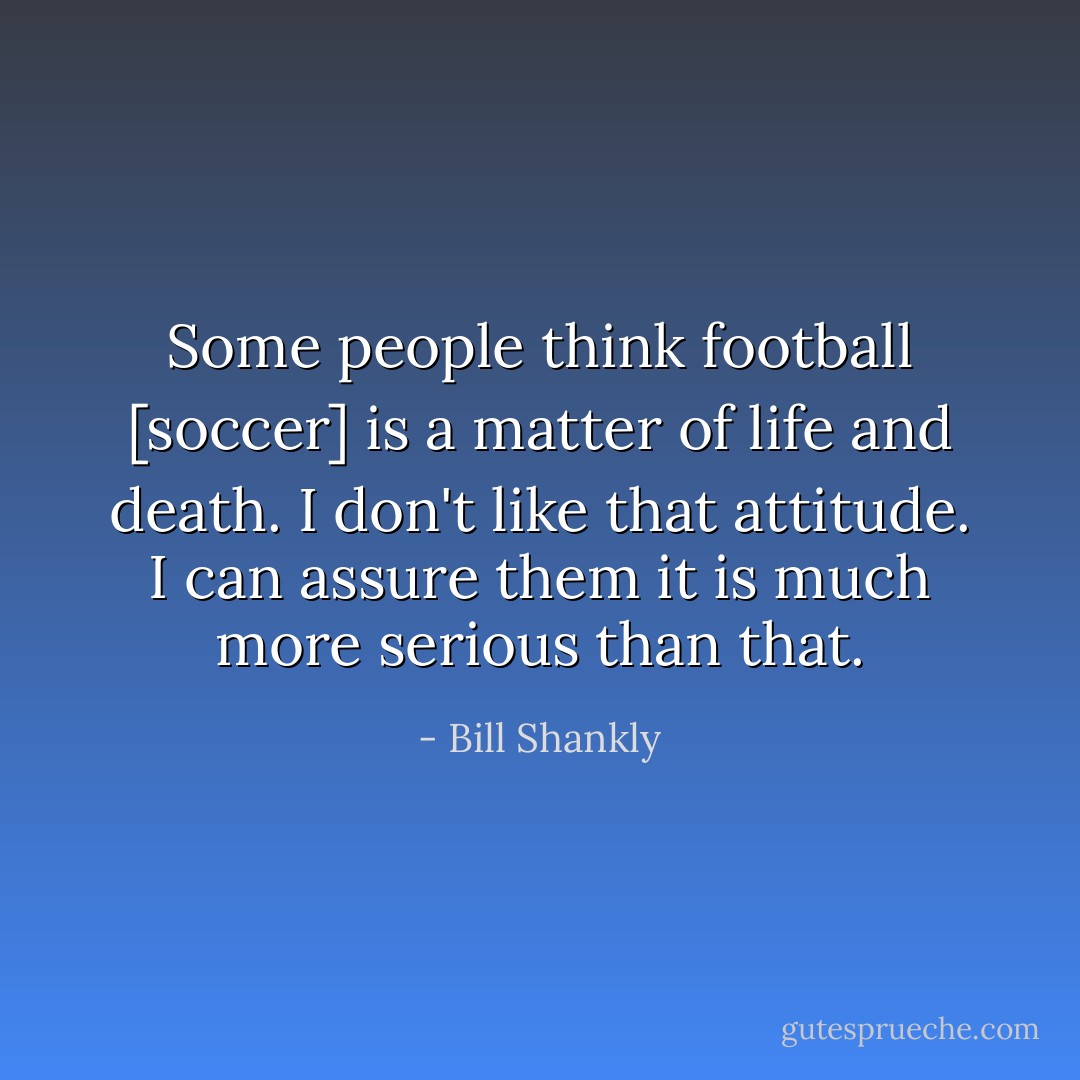 Some people think football [soccer] is a matter of life and death. I don't like that attitude. I can assure them it is much more serious than that. - Bill Shankly