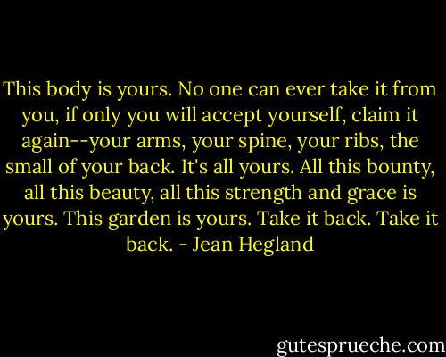 This body is yours. No one can ever take it from you, if only you will accept yourself, claim it again--your arms, your spine, your ribs, the small of your back. It's all yours. All this bounty, all this beauty, all this strength and grace is yours. This garden is yours. Take it back. Take it back. - Jean Hegland