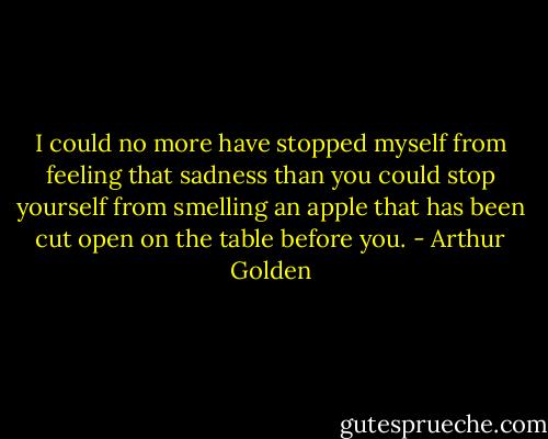 I could no more have stopped myself from feeling that sadness than you could stop yourself from smelling an apple that has been cut open on the table before you. - Arthur Golden