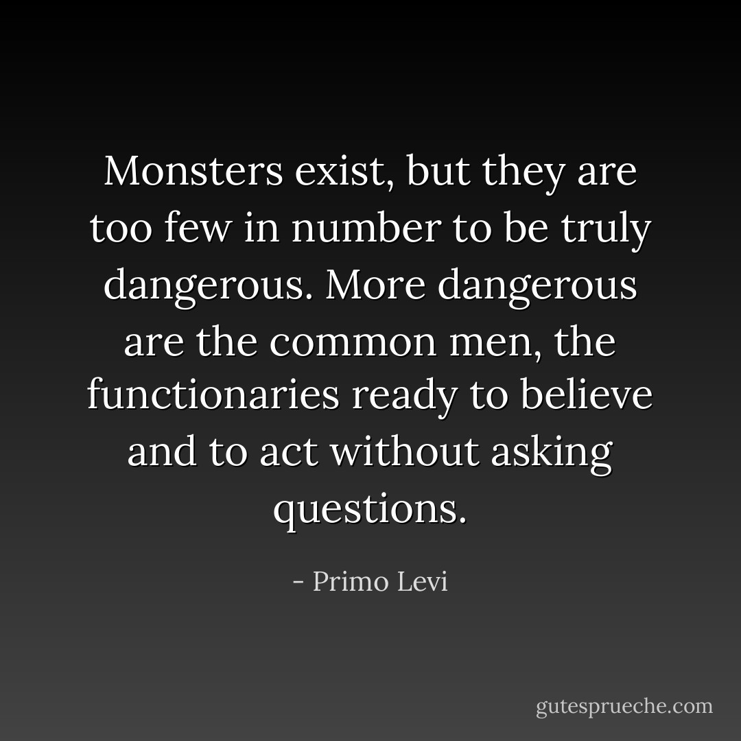 Monsters exist, but they are too few in number to be truly dangerous. More dangerous are the common men, the functionaries ready to believe and to act without asking questions. - Primo Levi