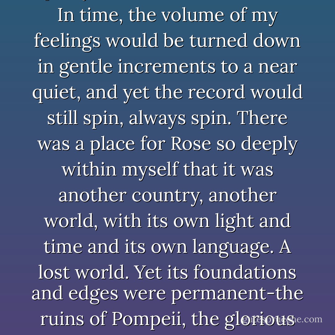 What they say is, life goes on, and that is mostly true. The mail is delivered and the Christmas lights go up and the ladders get put away and you open yet another box of cereal. In time, the volume of my feelings would be turned down in gentle increments to a near quiet, and yet the record would still spin, always spin. There was a place for Rose so deeply within myself that it was another country, another world, with its own light and time and its own language. A lost world. Yet its foundations and edges were permanent-the ruins of Pompeii, the glorious remnants or the Forum. A world that endured, even as it retreated into the past. A world visited, imagined, ever waiting, yet asleep - Deb Caletti