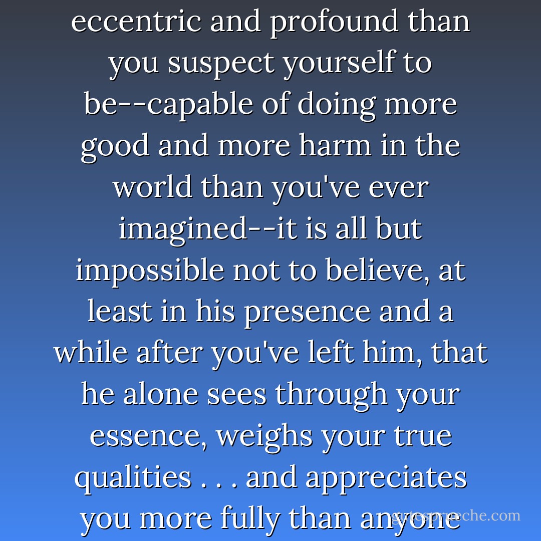 He insists on a version of you that is funnier, stranger, more eccentric and profound than you suspect yourself to be--capable of doing more good and more harm in the world than you've ever imagined--it is all but impossible not to believe, at least in his presence and a while after you've left him, that he alone sees through your essence, weighs your true qualities . . . and appreciates you more fully than anyone else ever has. - Michael Cunningham