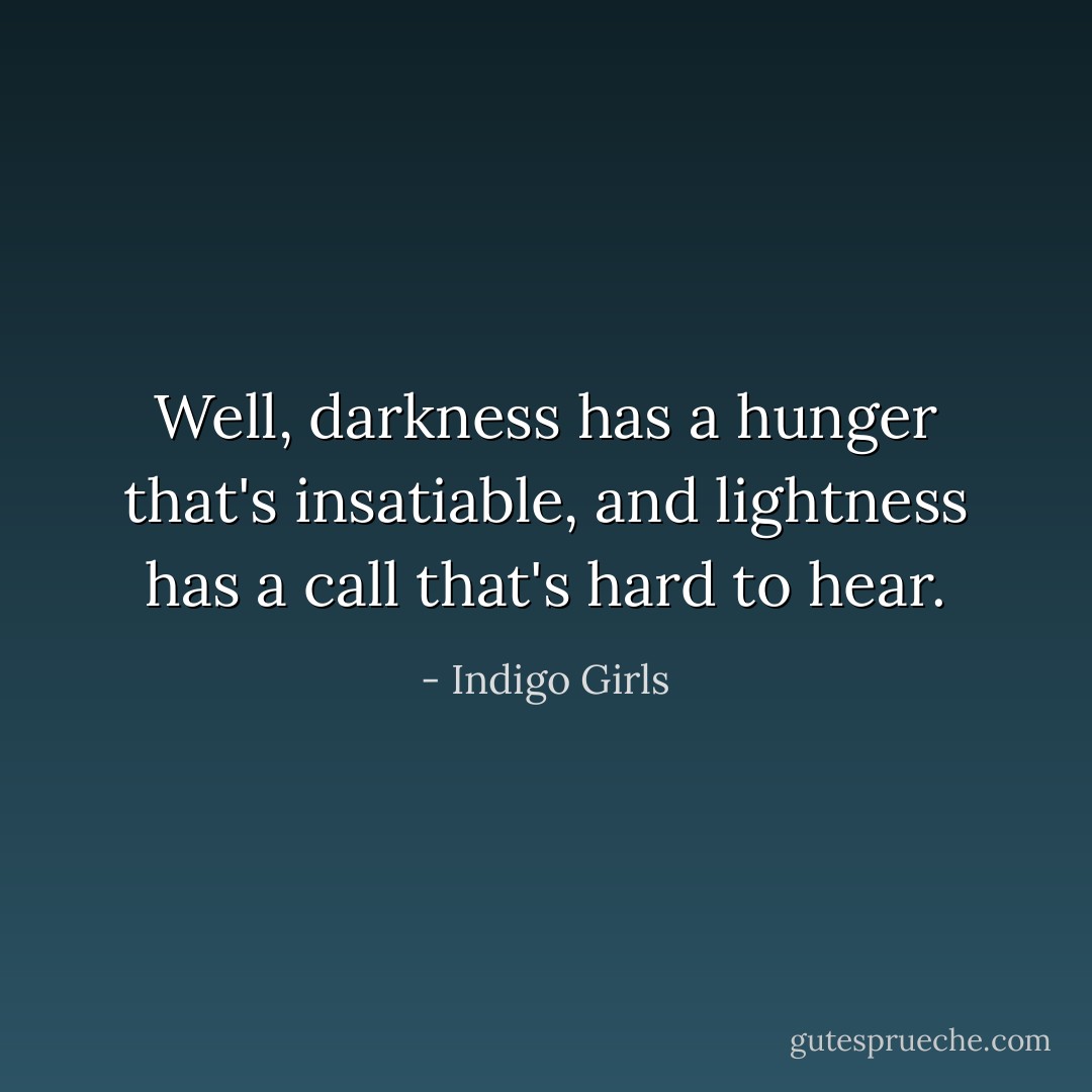 Well, darkness has a hunger that's insatiable, and lightness has a call that's hard to hear. - Indigo Girls