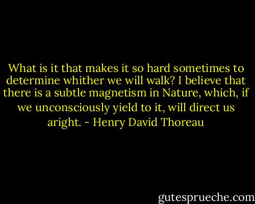 What is it that makes it so hard sometimes to determine whither we will walk? I believe that there is a subtle magnetism in Nature, which, if we unconsciously yield to it, will direct us aright. - Henry David Thoreau