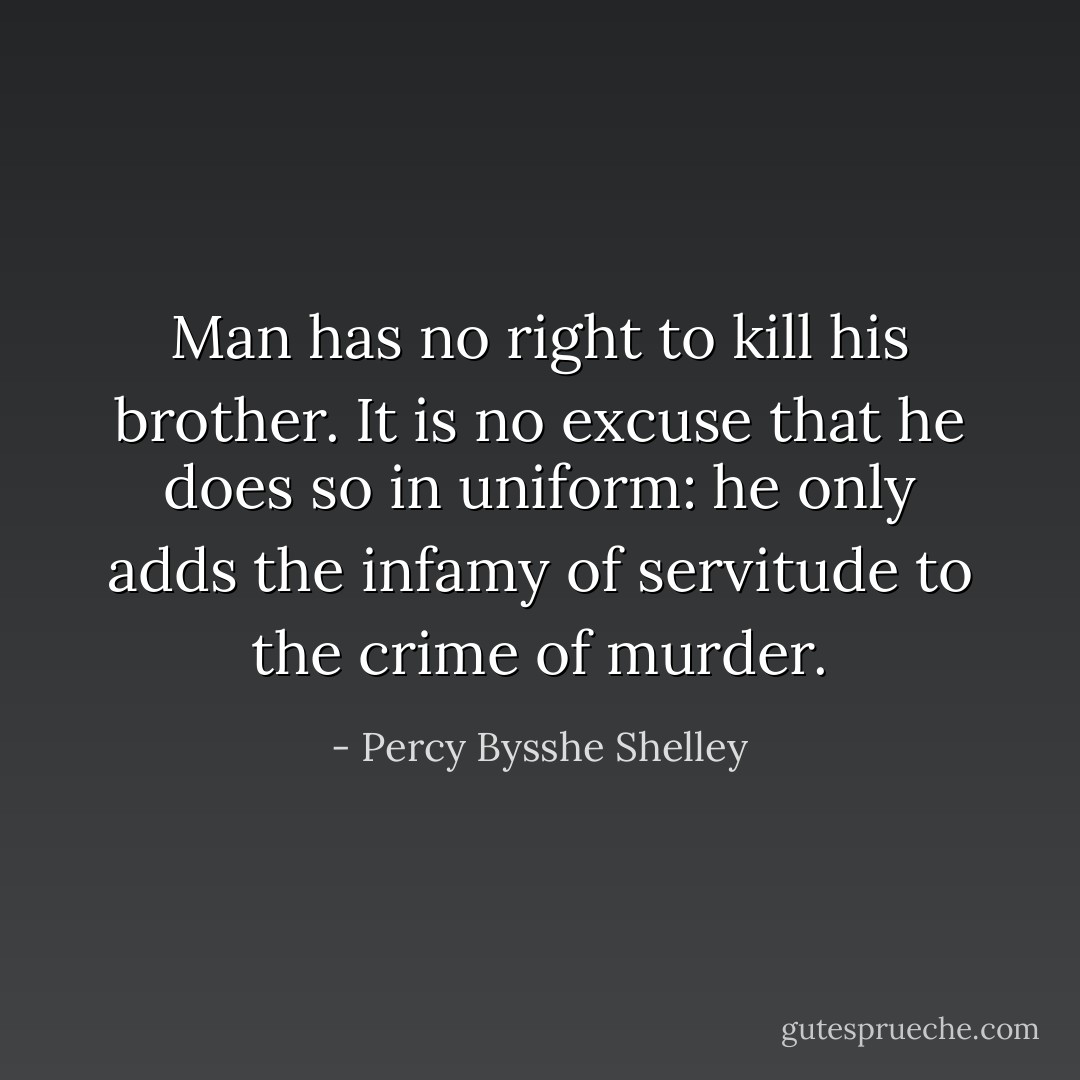Man has no right to kill his brother. It is no excuse that he does so in uniform: he only adds the infamy of servitude to the crime of murder. - Percy Bysshe Shelley