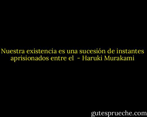 Nuestra existencia es una sucesión de instantes aprisionados entre el  - Haruki Murakami