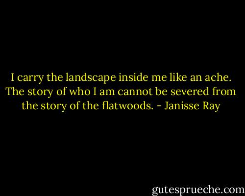 I carry the landscape inside me like an ache. The story of who I am cannot be severed from the story of the flatwoods. - Janisse Ray