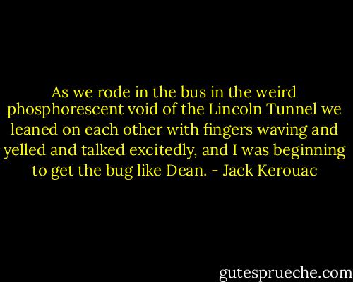 As we rode in the bus in the weird phosphorescent void of the Lincoln Tunnel we leaned on each other with fingers waving and yelled and talked excitedly, and I was beginning to get the bug like Dean. - Jack Kerouac