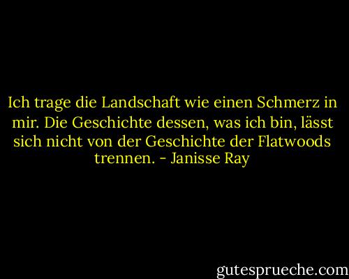 Ich trage die Landschaft wie einen Schmerz in mir. Die Geschichte dessen, was ich bin, lässt sich nicht von der Geschichte der Flatwoods trennen. - Janisse Ray<