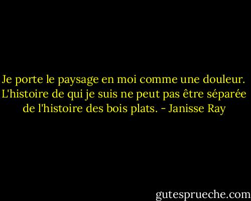 Je porte le paysage en moi comme une douleur. L'histoire de qui je suis ne peut pas être séparée de l'histoire des bois plats. - Janisse Ray