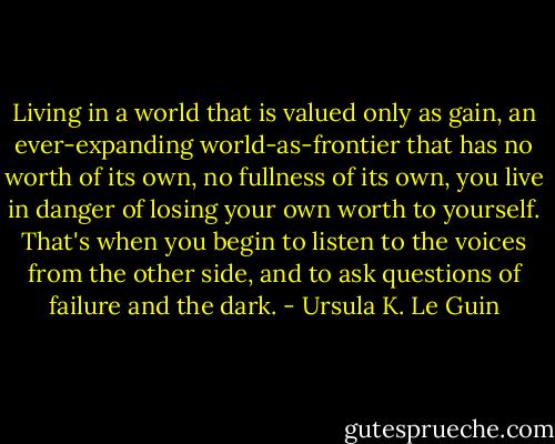 Living in a world that is valued only as gain, an ever-expanding world-as-frontier that has no worth of its own, no fullness of its own, you live in danger of losing your own worth to yourself. That's when you begin to listen to the voices from the other side, and to ask questions of failure and the dark. - Ursula K. Le Guin