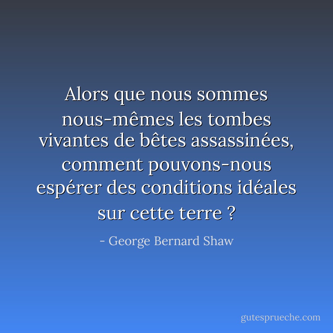 Alors que nous sommes nous-mêmes les tombes vivantes de bêtes assassinées, comment pouvons-nous espérer des conditions idéales sur cette terre ? - George Bernard Shaw
