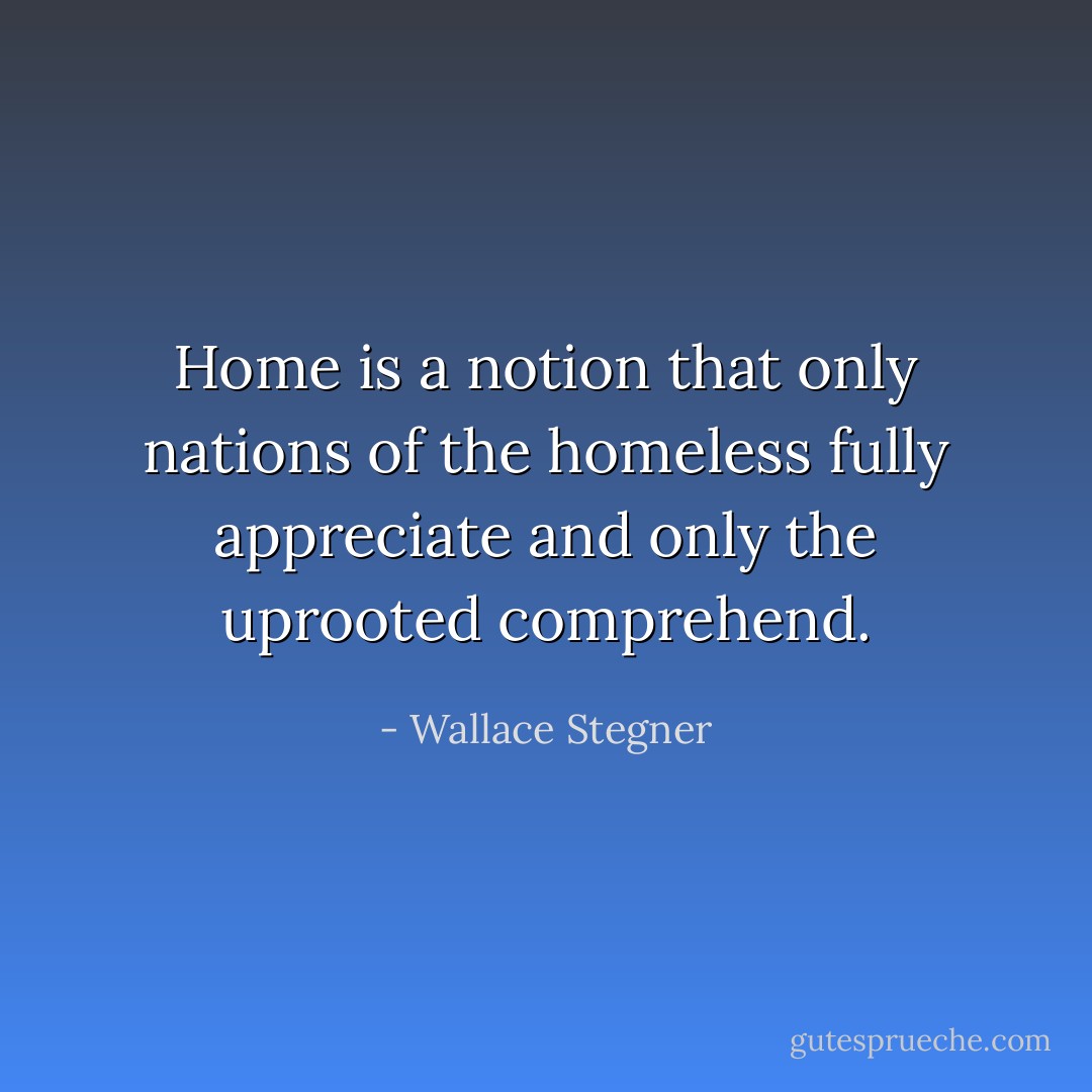 Home is a notion that only nations of the homeless fully appreciate and only the uprooted comprehend. - Wallace Stegner