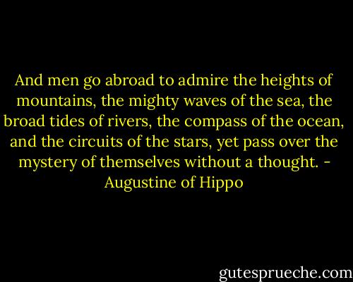 And men go abroad to admire the heights of mountains, the mighty waves of the sea, the broad tides of rivers, the compass of the ocean, and the circuits of the stars, yet pass over the mystery of themselves without a thought. - Augustine of Hippo