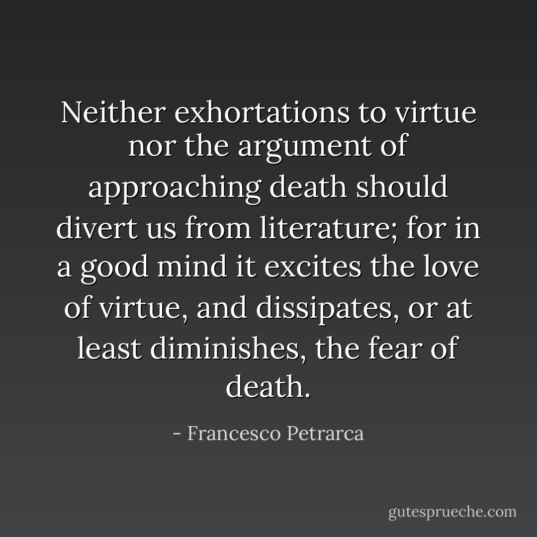 Neither exhortations to virtue nor the argument of approaching death should divert us from literature; for in a good mind it excites the love of virtue, and dissipates, or at least diminishes, the fear of death. - Francesco Petrarca