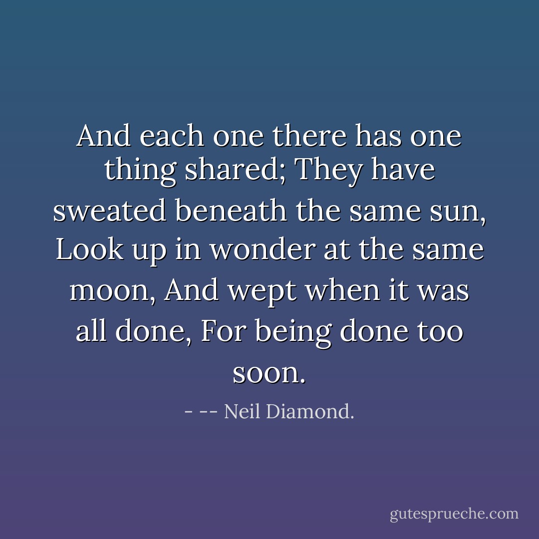 And each one there has one thing shared;<br />They have sweated beneath the same sun,<br />Look up in wonder at the same moon,<br />And wept when it was all done,<br />For being done too soon. - -- Neil Diamond.