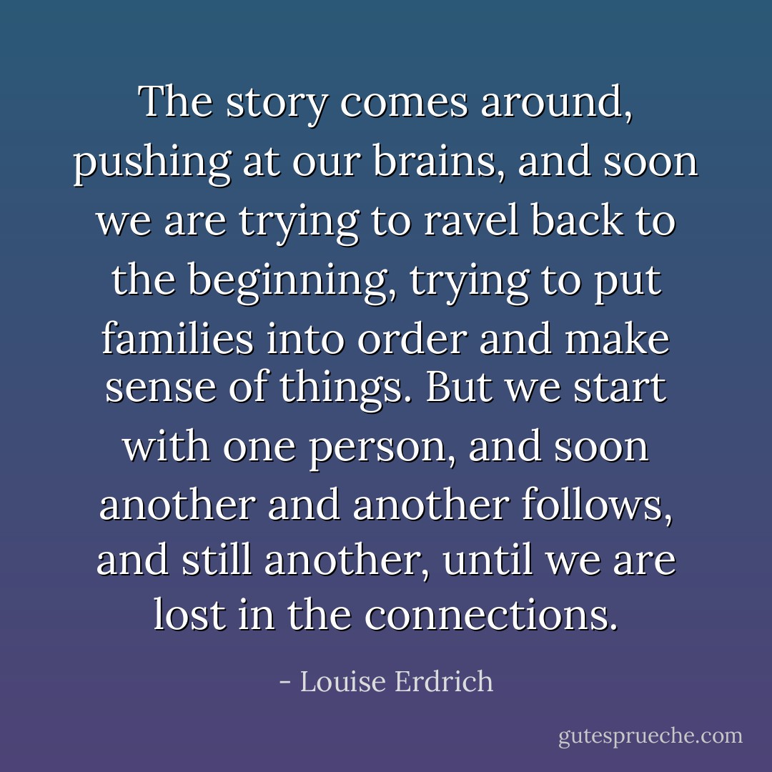 The story comes around, pushing at our brains, and soon we are trying to ravel back to the beginning, trying to put families into order and make sense of things. But we start with one person, and soon another and another follows, and still another, until we are lost in the connections. - Louise Erdrich