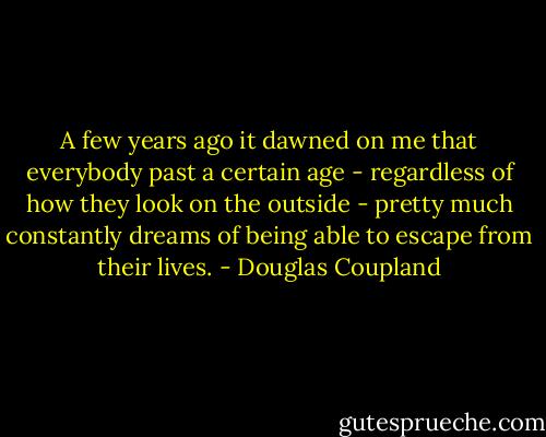 A few years ago it dawned on me that everybody past a certain age - regardless of how they look on the outside - pretty much constantly dreams of being able to escape from their lives. - Douglas Coupland