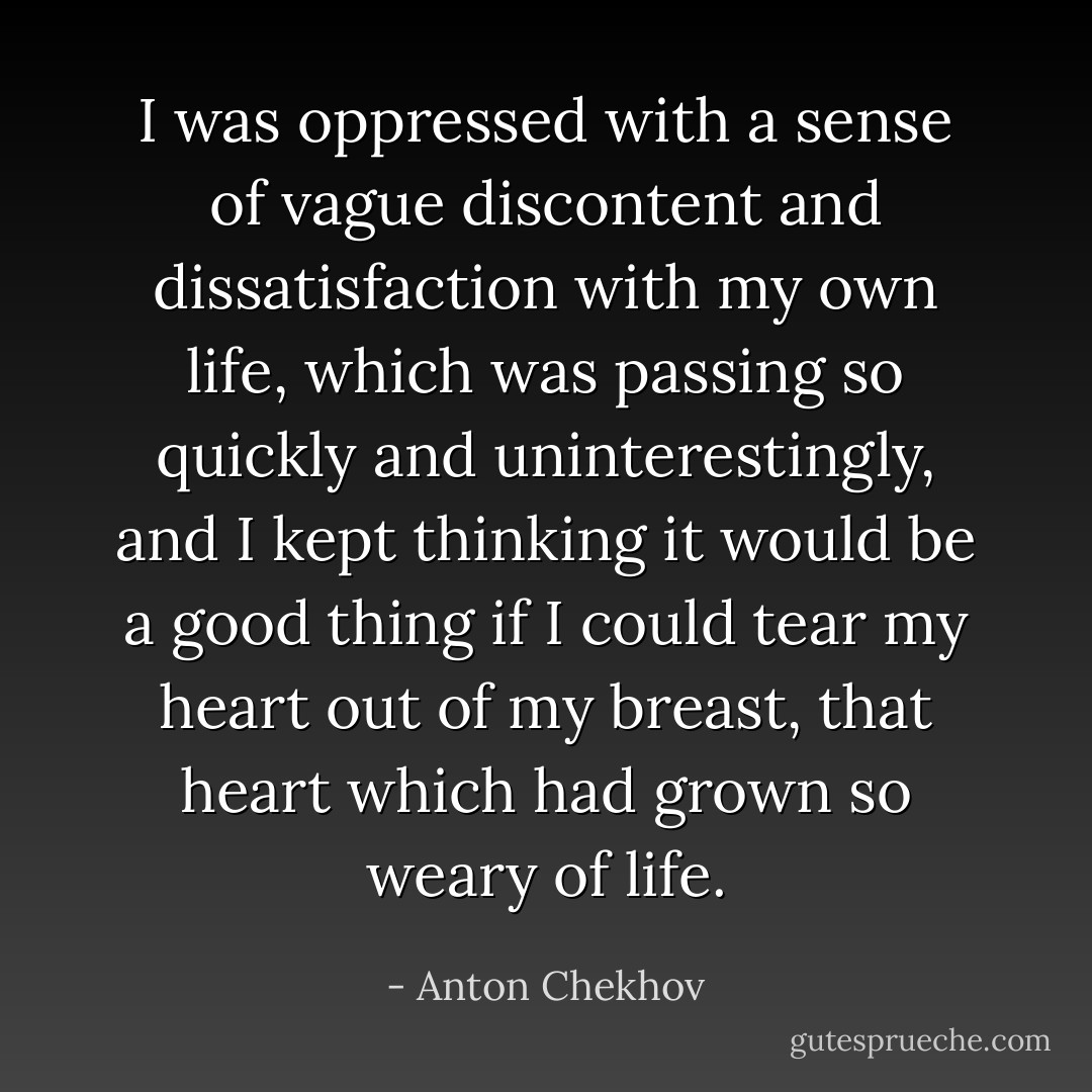 I was oppressed with a sense of vague discontent and dissatisfaction with my own life, which was passing so quickly and uninterestingly, and I kept thinking it would be a good thing if I could tear my heart out of my breast, that heart which had grown so weary of life. - Anton Chekhov