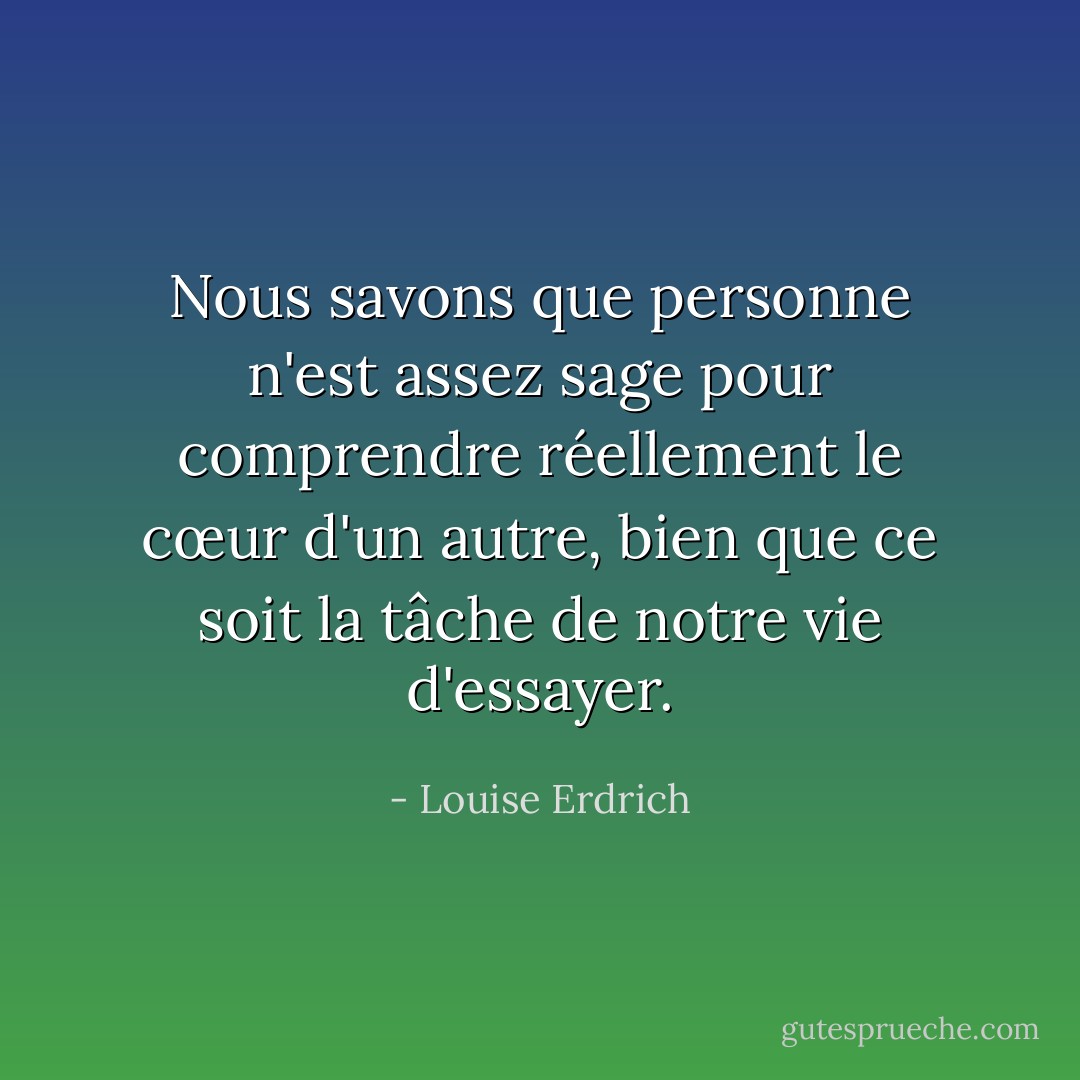 Nous savons que personne n'est assez sage pour comprendre réellement le cœur d'un autre, bien que ce soit la tâche de notre vie d'essayer. - Louise Erdrich