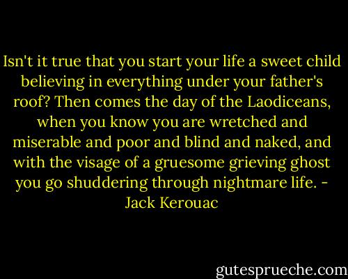 Isn't it true that you start your life a sweet child believing in everything under your father's roof? Then comes the day of the Laodiceans, when you know you are wretched and miserable and poor and blind and naked, and with the visage of a gruesome grieving ghost you go shuddering through nightmare life. - Jack Kerouac