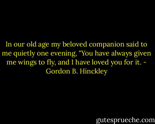 In our old age my beloved companion said to me quietly one evening, "You have always given me wings to fly, and I have loved you for it. - Gordon B. Hinckley