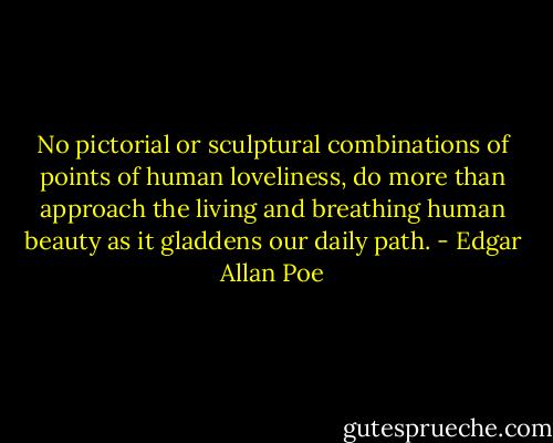 No pictorial or sculptural combinations of points of human loveliness, do more than approach the living and breathing human beauty as it gladdens our daily path. - Edgar Allan Poe