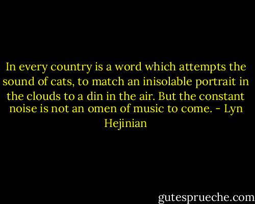 In every country is a word which attempts the sound of cats, to match an inisolable portrait in the clouds to a din in the air. But the constant noise is not an omen of music to come. - Lyn Hejinian