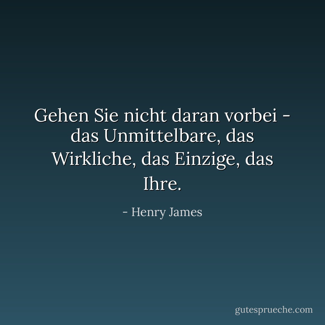 Gehen Sie nicht daran vorbei - das Unmittelbare, das Wirkliche, das Einzige, das Ihre. - Henry James<