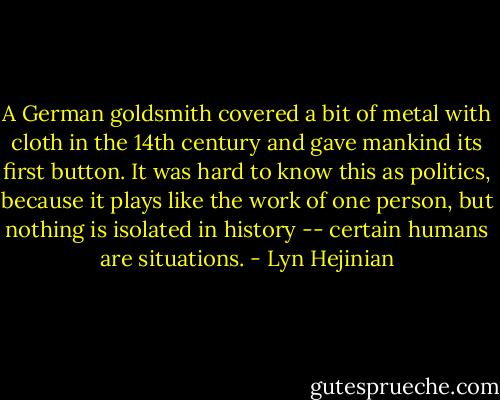 A German goldsmith covered a bit of metal with cloth in the 14th century and gave mankind its first button. It was hard to know this as politics, because it plays like the work of one person, but nothing is isolated in history -- certain humans are situations. - Lyn Hejinian