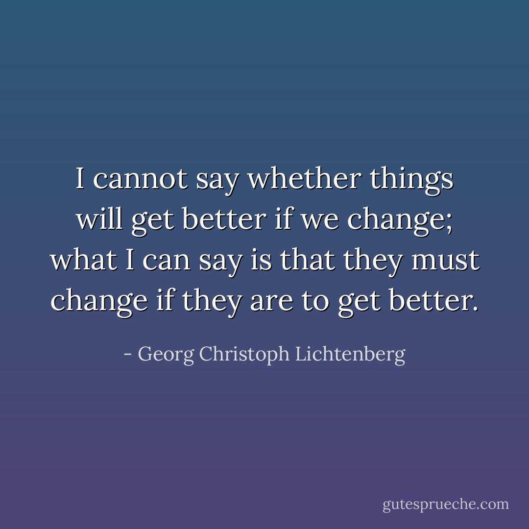 I cannot say whether things will get better if we change; what I can say is that they must change if they are to get better. - Georg Christoph Lichtenberg