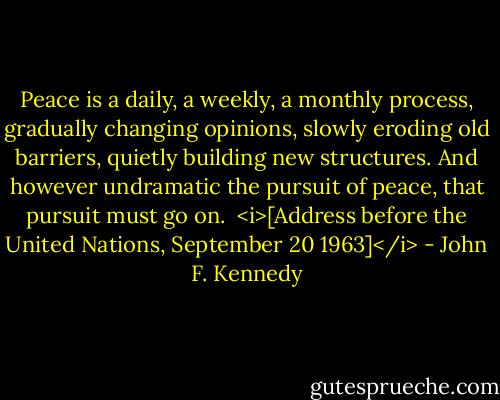 Peace is a daily, a weekly, a monthly process, gradually changing opinions, slowly eroding old barriers, quietly building new structures. And however undramatic the pursuit of peace, that pursuit must go on.<br /><br /><i>[Address before the United Nations, September 20 1963]</i> - John F. Kennedy