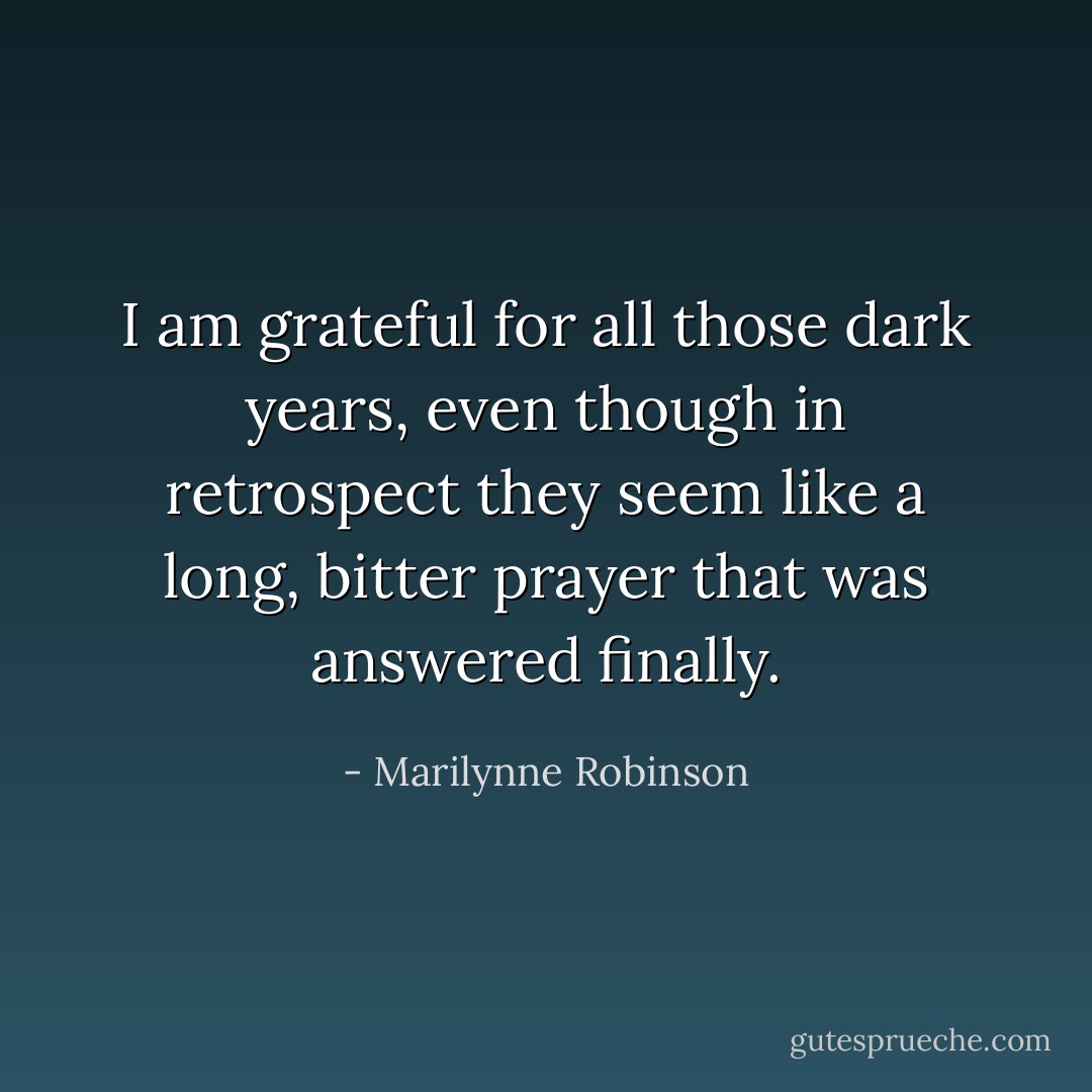 I am grateful for all those dark years, even though in retrospect they seem like a long, bitter prayer that was answered finally. - Marilynne Robinson