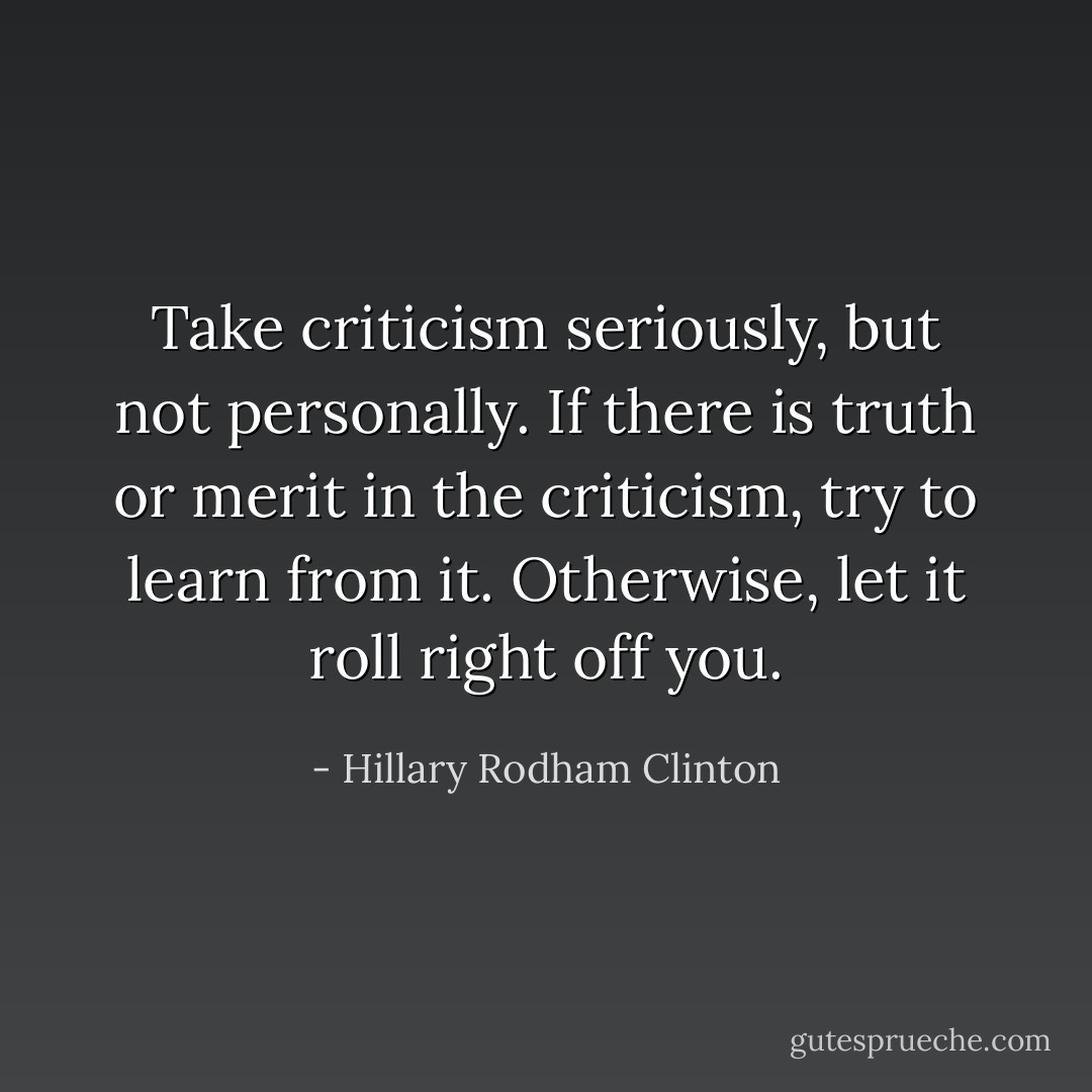 Take criticism seriously, but not personally. If there is truth or merit in the criticism, try to learn from it. Otherwise, let it roll right off you. - Hillary Rodham Clinton