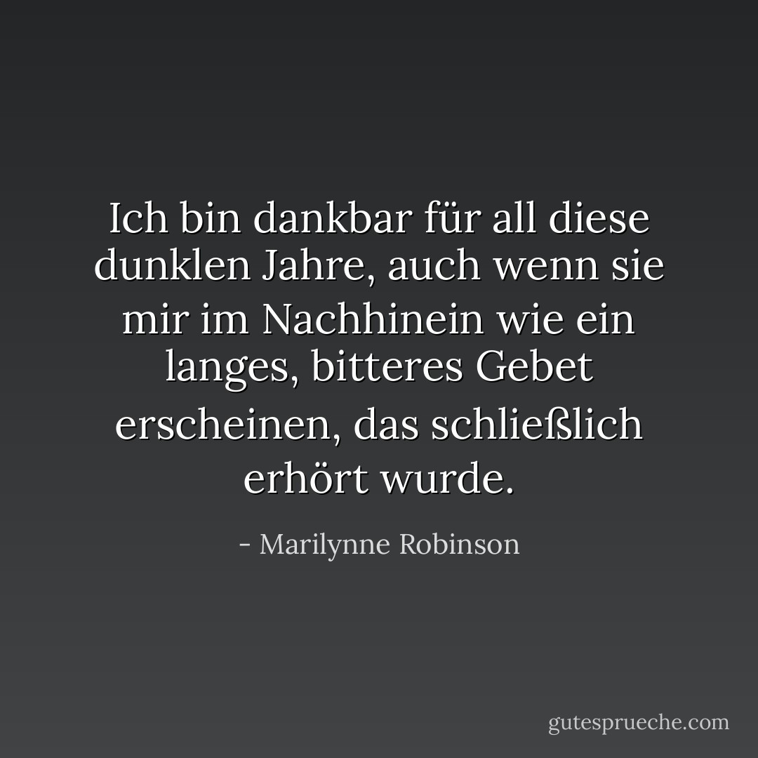 Ich bin dankbar für all diese dunklen Jahre, auch wenn sie mir im Nachhinein wie ein langes, bitteres Gebet erscheinen, das schließlich erhört wurde. - Marilynne Robinson<
