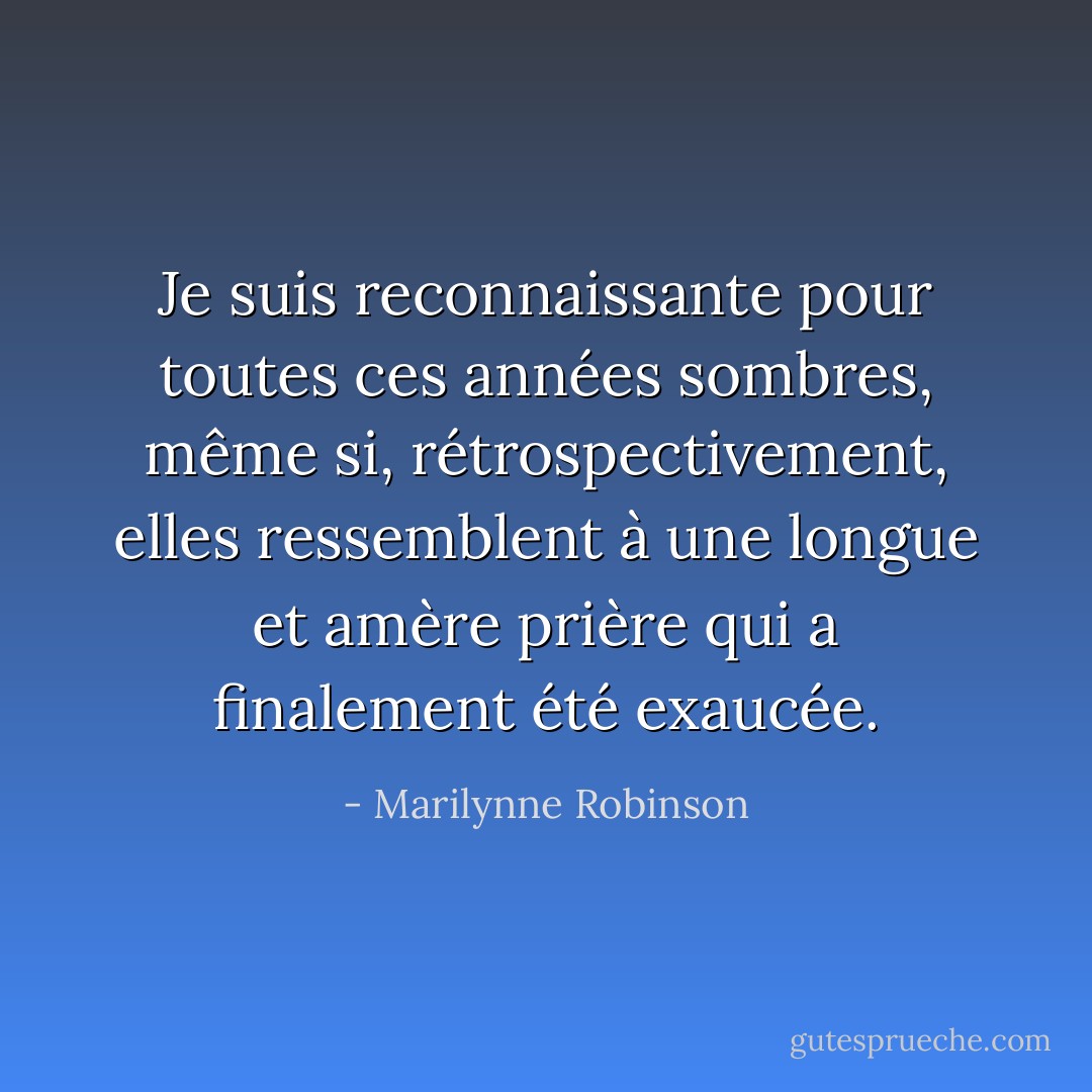 Je suis reconnaissante pour toutes ces années sombres, même si, rétrospectivement, elles ressemblent à une longue et amère prière qui a finalement été exaucée. - Marilynne Robinson