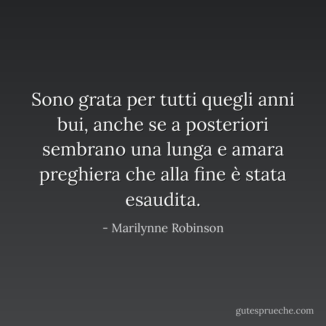 Sono grata per tutti quegli anni bui, anche se a posteriori sembrano una lunga e amara preghiera che alla fine è stata esaudita. - Marilynne Robinson