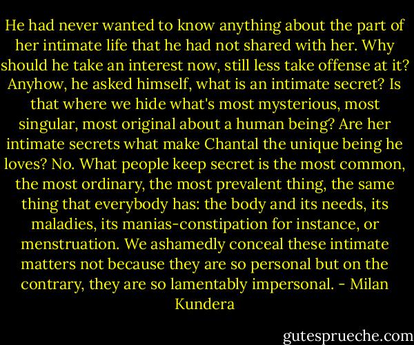 He had never wanted to know anything about the part of her intimate life that he had not shared with her. Why should he take an interest now, still less take offense at it? Anyhow, he asked himself, what is an intimate secret? Is that where we hide what's most mysterious, most singular, most original about a human being? Are her intimate secrets what make Chantal the unique being he loves? No. What people keep secret is the most common, the most ordinary, the most prevalent thing, the same thing that everybody has: the body and its needs, its maladies, its manias-constipation for instance, or menstruation. We ashamedly conceal these intimate matters not because they are so personal but on the contrary, they are so lamentably impersonal. - Milan Kundera