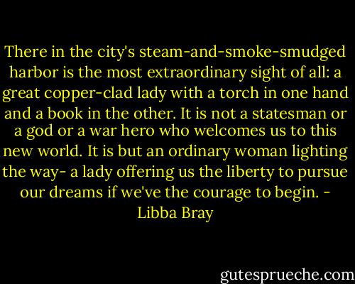 There in the city's steam-and-smoke-smudged harbor is the most extraordinary sight of all: a great copper-clad lady with a torch in one hand and a book in the other. It is not a statesman or a god or a war hero who welcomes us to this new world. It is but an ordinary woman lighting the way- a lady offering us the liberty to pursue our dreams if we've the courage to begin. - Libba Bray